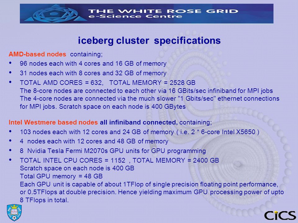 iceberg cluster specifications AMD-based nodes containing; 96 nodes each with 4 cores and 16 GB of memory 31 nodes each with 8 cores and 32 GB of memory TOTAL AMD CORES = 632, TOTAL MEMORY = 2528 GB The 8-core nodes are connected to each other via 16 GBits/sec infiniband for MPI jobs The 4-core nodes are connected via the much slower 1 Gbits/sec ethernet connections for MPI jobs.