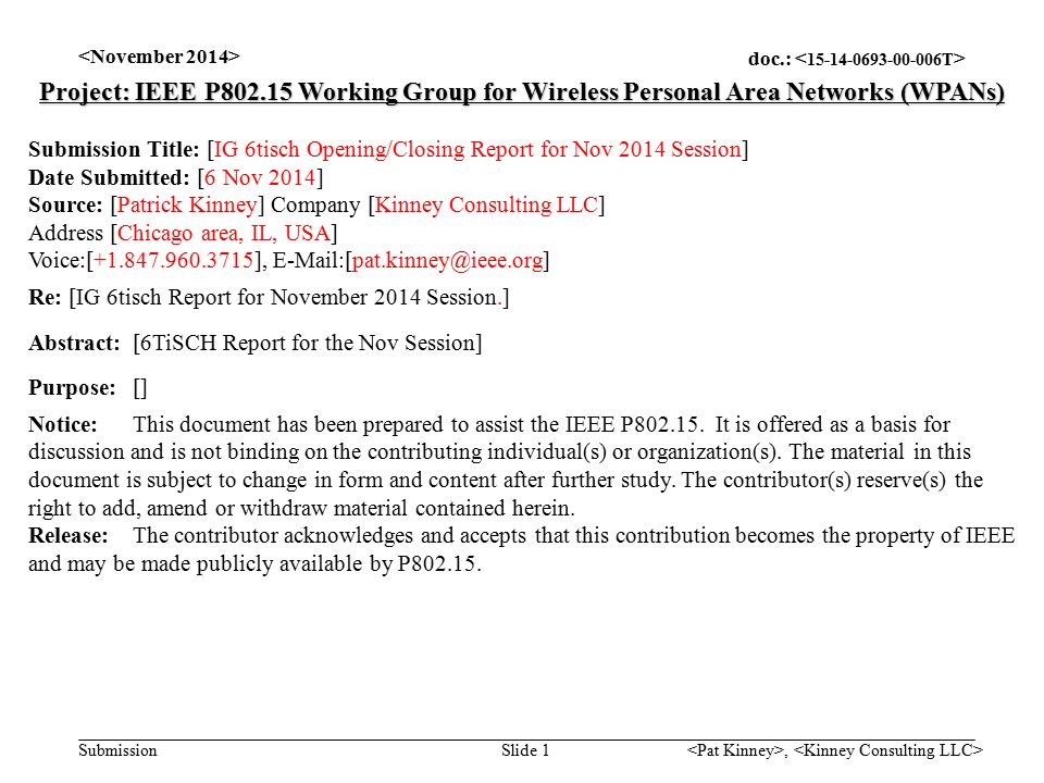 doc.: Submission, Slide 1 Project: IEEE P Working Group for Wireless Personal Area Networks (WPANs) Submission Title: [IG 6tisch Opening/Closing Report for Nov 2014 Session] Date Submitted: [6 Nov 2014] Source: [Patrick Kinney] Company [Kinney Consulting LLC] Address [Chicago area, IL, USA] Voice:[ ], Re: [IG 6tisch Report for November 2014 Session.] Abstract:[6TiSCH Report for the Nov Session] Purpose:[] Notice:This document has been prepared to assist the IEEE P