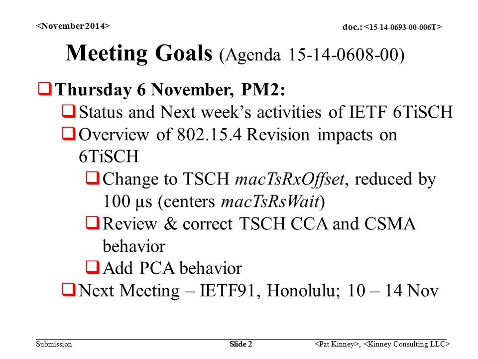 doc.: Submission, Slide 2 Meeting Goals (Agenda )  Thursday 6 November, PM2:  Status and Next week’s activities of IETF 6TiSCH  Overview of Revision impacts on 6TiSCH  Change to TSCH macTsRxOffset, reduced by 100 µs (centers macTsRsWait)  Review & correct TSCH CCA and CSMA behavior  Add PCA behavior  Next Meeting – IETF91, Honolulu; 10 – 14 Nov