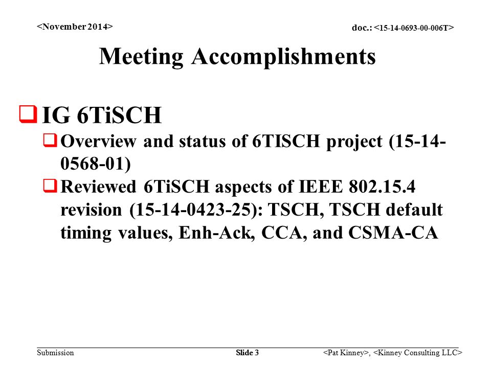 doc.: Submission, Slide 3 Meeting Accomplishments  IG 6TiSCH  Overview and status of 6TISCH project ( )  Reviewed 6TiSCH aspects of IEEE revision ( ): TSCH, TSCH default timing values, Enh-Ack, CCA, and CSMA-CA