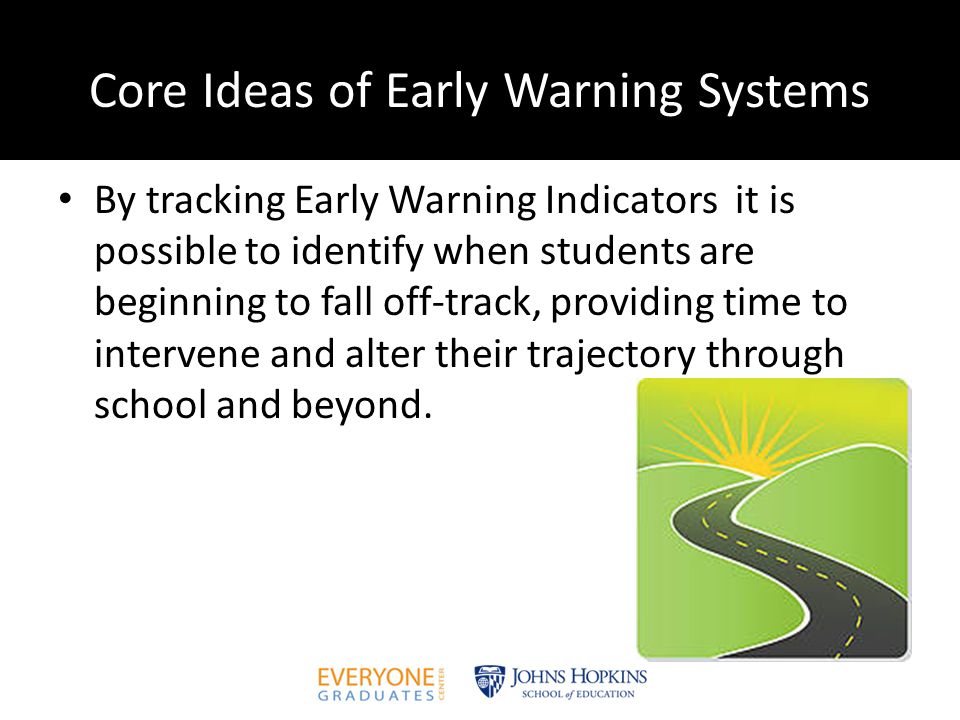 Core Ideas of Early Warning Systems By tracking Early Warning Indicators it is possible to identify when students are beginning to fall off-track, providing time to intervene and alter their trajectory through school and beyond.