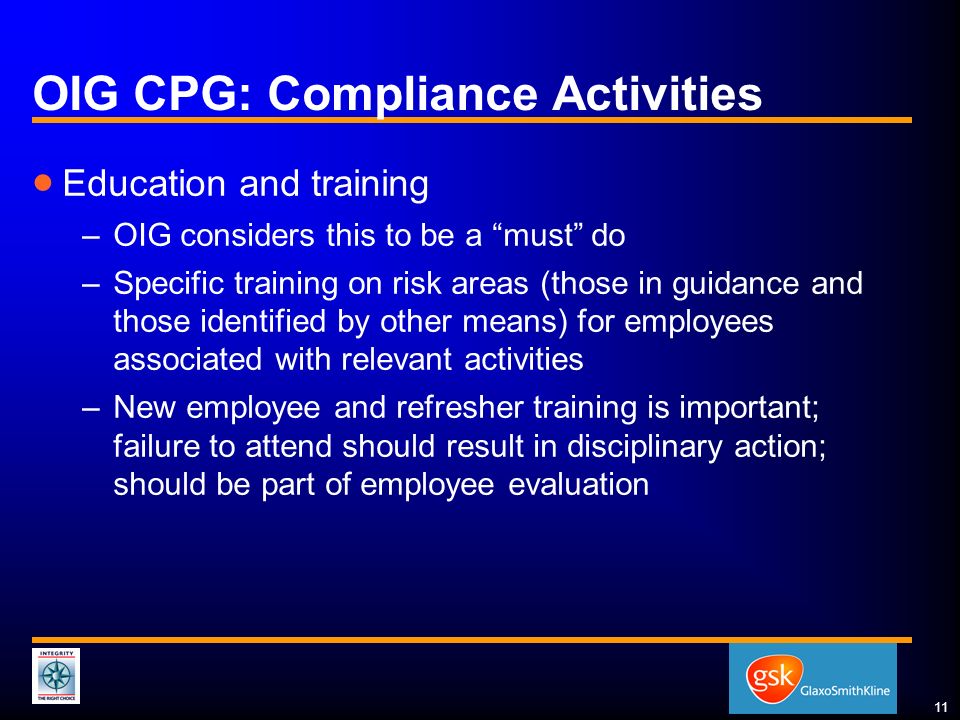 11 OIG CPG: Compliance Activities  Education and training –OIG considers this to be a must do –Specific training on risk areas (those in guidance and those identified by other means) for employees associated with relevant activities –New employee and refresher training is important; failure to attend should result in disciplinary action; should be part of employee evaluation