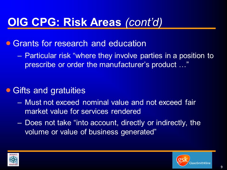 9 OIG CPG: Risk Areas (cont’d)  Grants for research and education –Particular risk where they involve parties in a position to prescribe or order the manufacturer’s product …  Gifts and gratuities –Must not exceed nominal value and not exceed fair market value for services rendered –Does not take into account, directly or indirectly, the volume or value of business generated