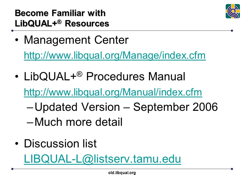 old.libqual.org Become Familiar with LibQUAL+ ® Resources Management Center   LibQUAL+ ® Procedures Manual   –Updated Version – September 2006 –Much more detail Discussion list