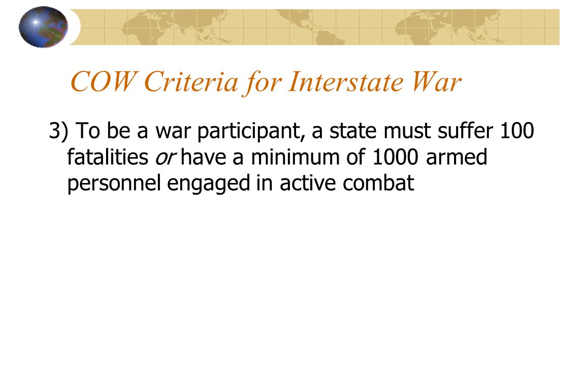 COW Criteria for Interstate War 3) To be a war participant, a state must suffer 100 fatalities or have a minimum of 1000 armed personnel engaged in active combat