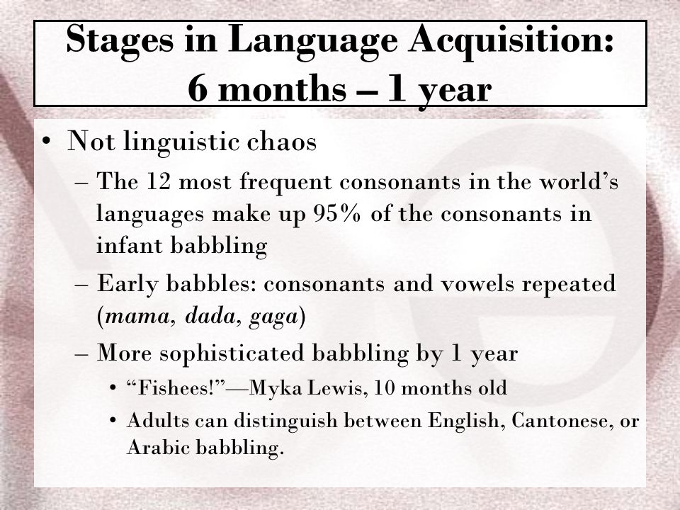 Not linguistic chaos –The 12 most frequent consonants in the world’s languages make up 95% of the consonants in infant babbling –Early babbles: consonants and vowels repeated (mama, dada, gaga) –More sophisticated babbling by 1 year Fishees! —Myka Lewis, 10 months old Adults can distinguish between English, Cantonese, or Arabic babbling.