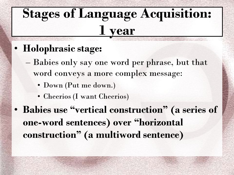 Stages of Language Acquisition: 1 year Holophrasic stage: –Babies only say one word per phrase, but that word conveys a more complex message: Down (Put me down.) Cheerios (I want Cheerios) Babies use vertical construction (a series of one-word sentences) over horizontal construction (a multiword sentence)