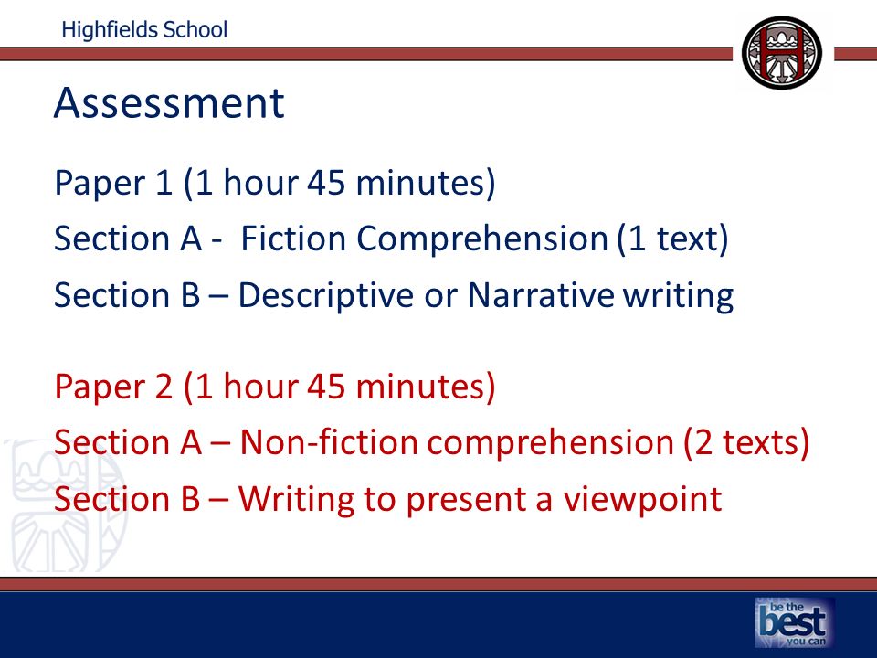 Assessment Paper 1 (1 hour 45 minutes) Section A - Fiction Comprehension (1 text) Section B – Descriptive or Narrative writing Paper 2 (1 hour 45 minutes) Section A – Non-fiction comprehension (2 texts) Section B – Writing to present a viewpoint