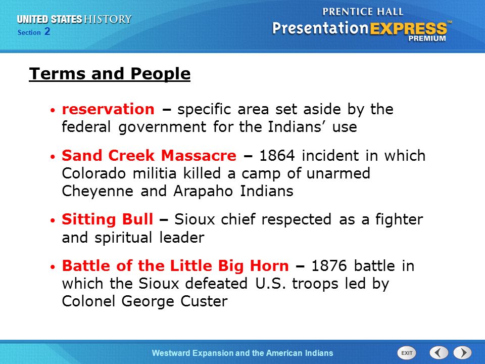 Chapter 25 Section 1 The Cold War BeginsWestward Expansion and the American Indians Section 2 Terms and People reservation – specific area set aside by the federal government for the Indians’ use Sand Creek Massacre – 1864 incident in which Colorado militia killed a camp of unarmed Cheyenne and Arapaho Indians Sitting Bull – Sioux chief respected as a fighter and spiritual leader Battle of the Little Big Horn – 1876 battle in which the Sioux defeated U.S.