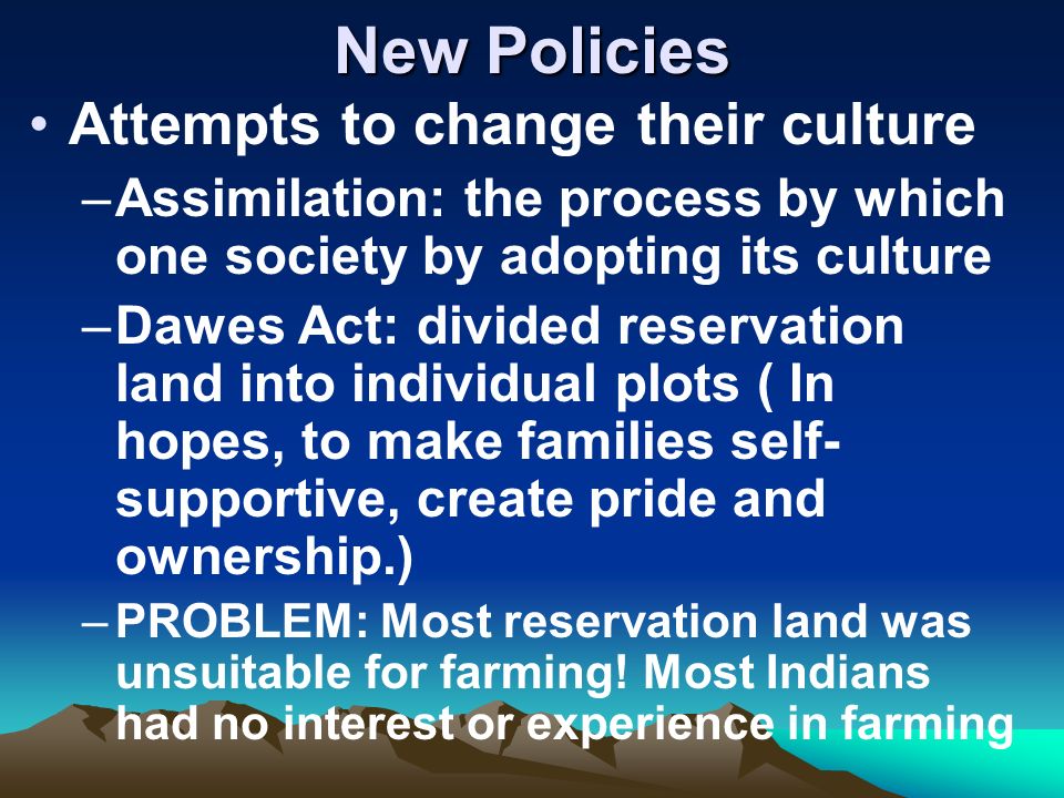 New Policies Attempts to change their culture –Assimilation: the process by which one society by adopting its culture –Dawes Act: divided reservation land into individual plots ( In hopes, to make families self- supportive, create pride and ownership.) –PROBLEM: Most reservation land was unsuitable for farming.