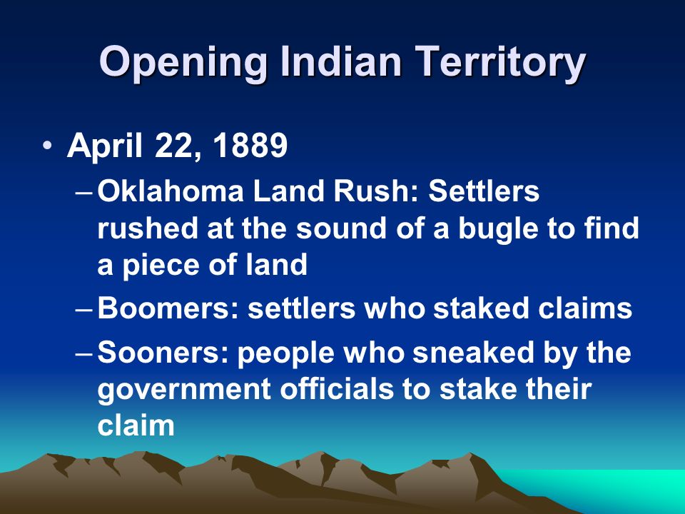 Opening Indian Territory April 22, 1889 –Oklahoma Land Rush: Settlers rushed at the sound of a bugle to find a piece of land –Boomers: settlers who staked claims –Sooners: people who sneaked by the government officials to stake their claim