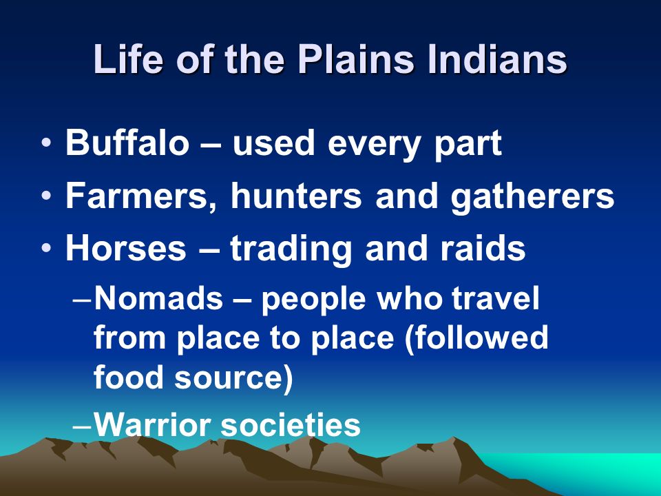 Life of the Plains Indians Buffalo – used every part Farmers, hunters and gatherers Horses – trading and raids –Nomads – people who travel from place to place (followed food source) –Warrior societies