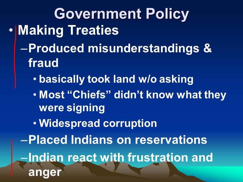 Government Policy Making Treaties –Produced misunderstandings & fraud basically took land w/o asking Most Chiefs didn’t know what they were signing Widespread corruption –Placed Indians on reservations –Indian react with frustration and anger