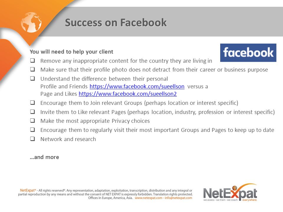 Success on Facebook You will need to help your client  Remove any inappropriate content for the country they are living in  Make sure that their profile photo does not detract from their career or business purpose  Understand the difference between their personal Profile and Friends   versus a Page and Likes    Encourage them to Join relevant Groups (perhaps location or interest specific)  Invite them to Like relevant Pages (perhaps location, industry, profession or interest specific)  Make the most appropriate Privacy choices  Encourage them to regularly visit their most important Groups and Pages to keep up to date  Network and research …and more