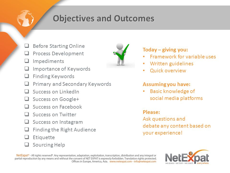 Objectives and Outcomes  Before Starting Online  Process Development  Impediments  Importance of Keywords  Finding Keywords  Primary and Secondary Keywords  Success on LinkedIn  Success on Google+  Success on Facebook  Success on Twitter  Success on Instagram  Finding the Right Audience  Etiquette  Sourcing Help Today – giving you: Framework for variable uses Written guidelines Quick overview Assuming you have: Basic knowledge of social media platforms Please: Ask questions and debate any content based on your experience!