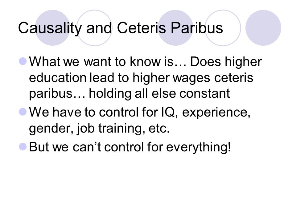 Causality and Ceteris Paribus What we want to know is… Does higher education lead to higher wages ceteris paribus… holding all else constant We have to control for IQ, experience, gender, job training, etc.