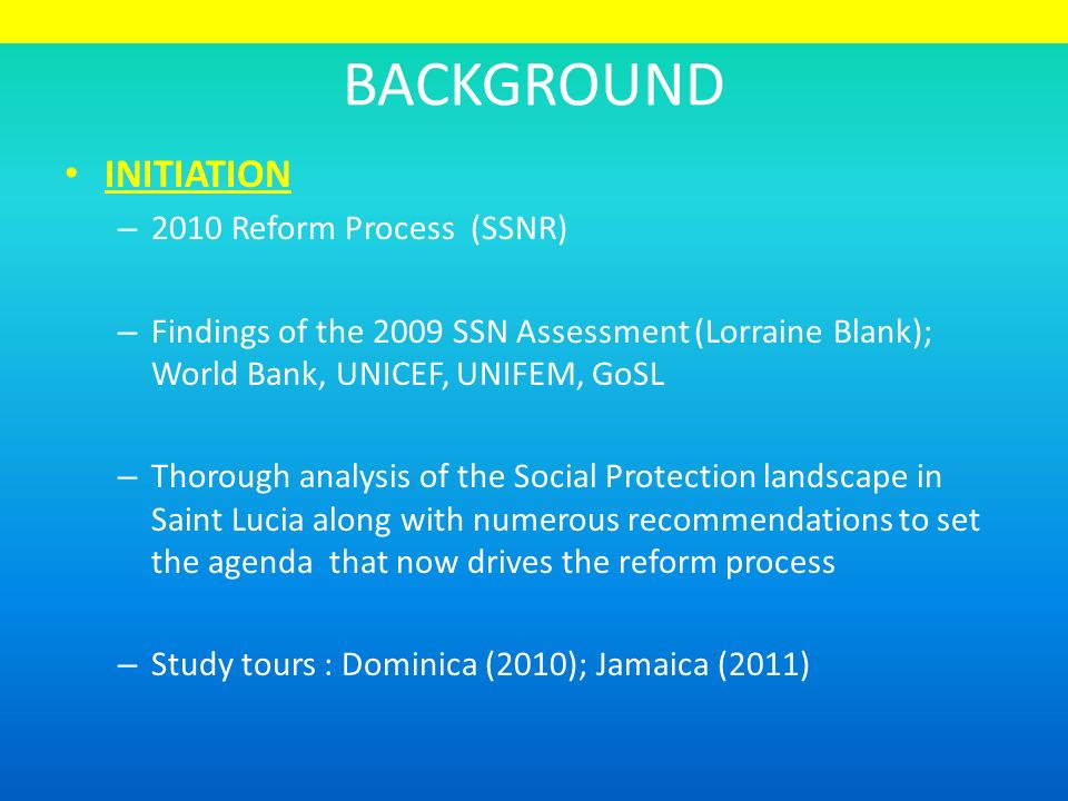 BACKGROUND INITIATION – 2010 Reform Process (SSNR) – Findings of the 2009 SSN Assessment (Lorraine Blank); World Bank, UNICEF, UNIFEM, GoSL – Thorough analysis of the Social Protection landscape in Saint Lucia along with numerous recommendations to set the agenda that now drives the reform process – Study tours : Dominica (2010); Jamaica (2011)
