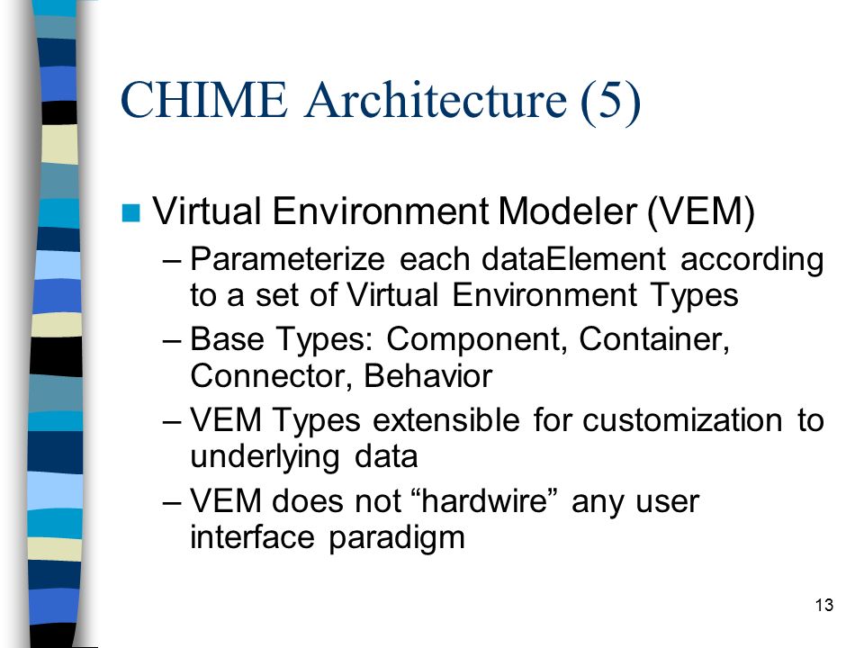 12 CHIME Architecture (4) Interfacing to External Data –Protocol Access Modules communicate with heterogeneous repositories in their native protocols –May define behaviors to manipulate the data E.g.