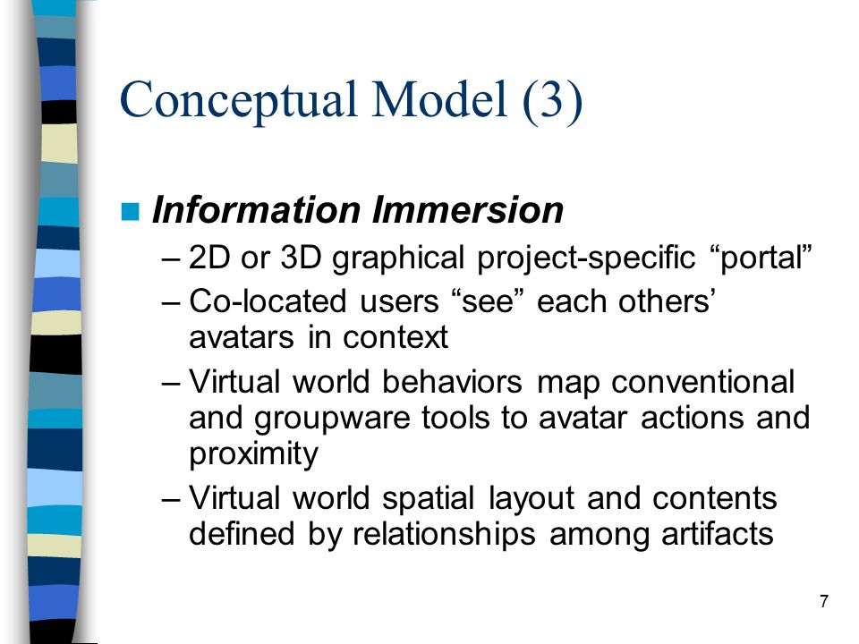 6 Conceptual Model (2) Groupview –Scalable team-oriented user interface paradigm –Zooms out from WYSIWIS (What You See Is What I See) and shared desktop –Pans away from talking heads video conferencing –Zooms in to selective presence and awareness