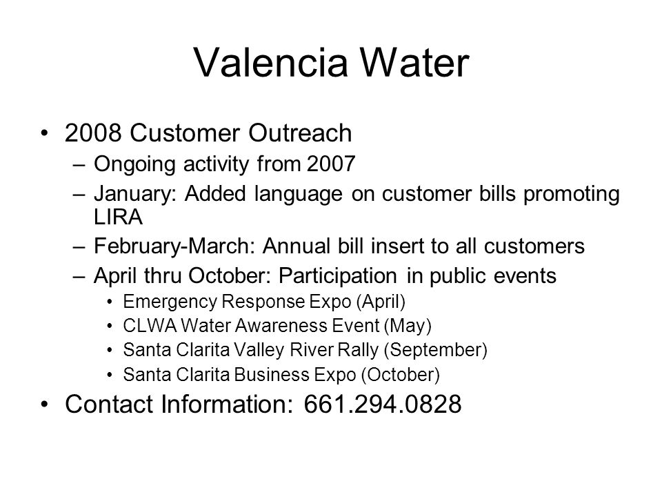 Valencia Water 2008 Customer Outreach –Ongoing activity from 2007 –January: Added language on customer bills promoting LIRA –February-March: Annual bill insert to all customers –April thru October: Participation in public events Emergency Response Expo (April) CLWA Water Awareness Event (May) Santa Clarita Valley River Rally (September) Santa Clarita Business Expo (October) Contact Information: