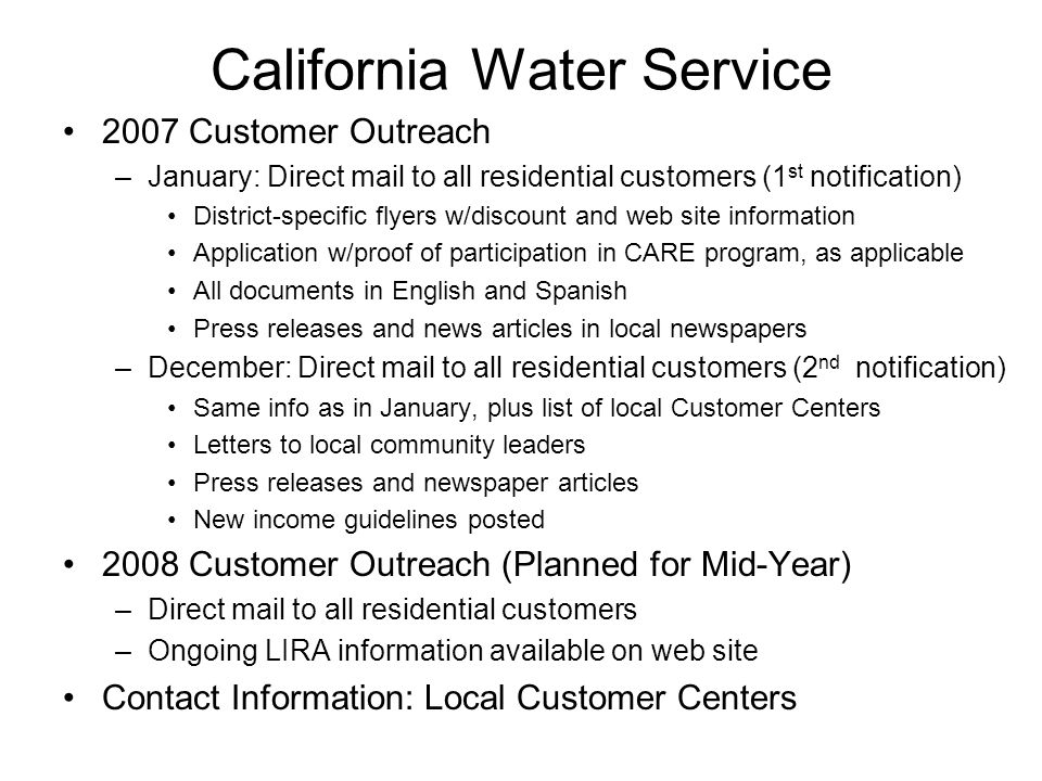 California Water Service 2007 Customer Outreach –January: Direct mail to all residential customers (1 st notification) District-specific flyers w/discount and web site information Application w/proof of participation in CARE program, as applicable All documents in English and Spanish Press releases and news articles in local newspapers –December: Direct mail to all residential customers (2 nd notification) Same info as in January, plus list of local Customer Centers Letters to local community leaders Press releases and newspaper articles New income guidelines posted 2008 Customer Outreach (Planned for Mid-Year) –Direct mail to all residential customers –Ongoing LIRA information available on web site Contact Information: Local Customer Centers