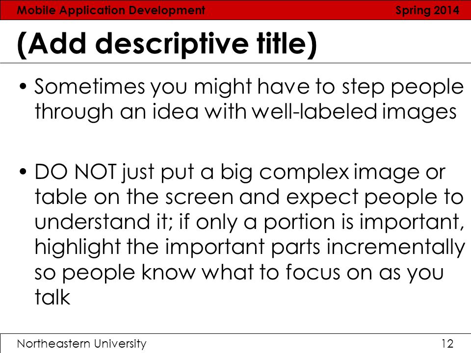 Mobile Application Development Spring 2014 Northeastern University12 (Add descriptive title) Sometimes you might have to step people through an idea with well-labeled images DO NOT just put a big complex image or table on the screen and expect people to understand it; if only a portion is important, highlight the important parts incrementally so people know what to focus on as you talk