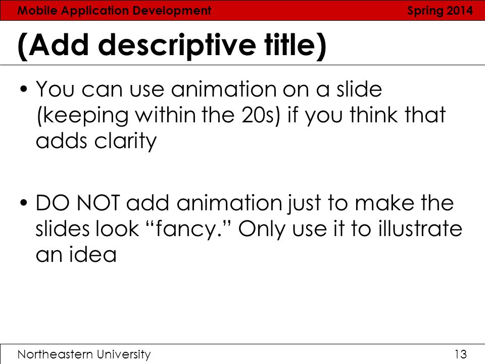 Mobile Application Development Spring 2014 Northeastern University13 (Add descriptive title) You can use animation on a slide (keeping within the 20s) if you think that adds clarity DO NOT add animation just to make the slides look fancy. Only use it to illustrate an idea