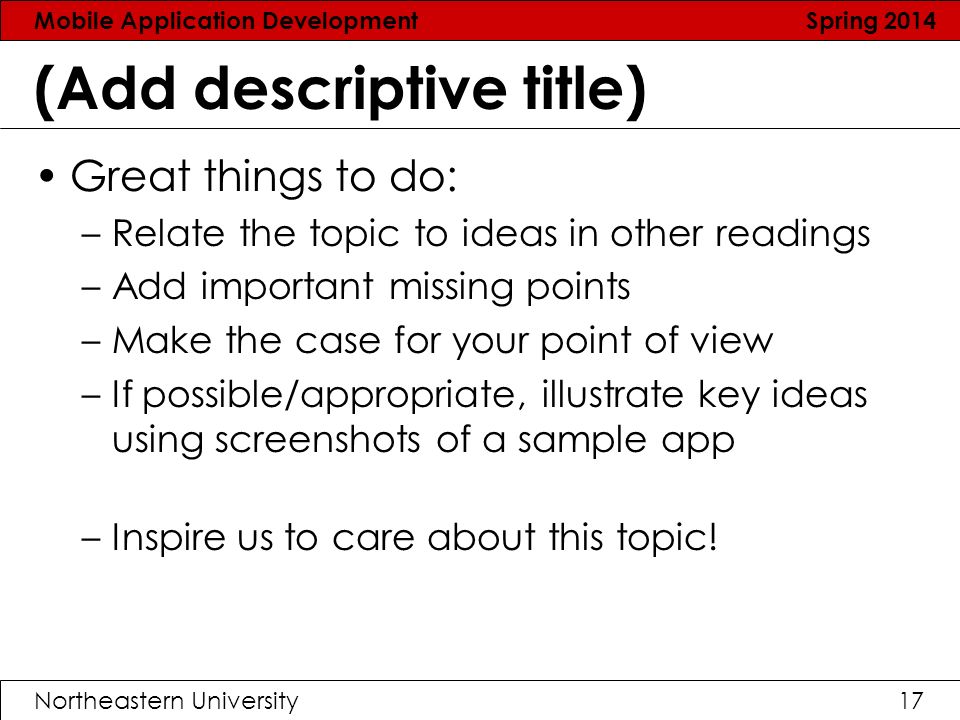Mobile Application Development Spring 2014 Northeastern University17 (Add descriptive title) Great things to do: –Relate the topic to ideas in other readings –Add important missing points –Make the case for your point of view –If possible/appropriate, illustrate key ideas using screenshots of a sample app –Inspire us to care about this topic!