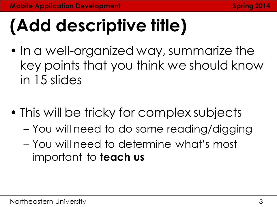 Mobile Application Development Spring 2014 Northeastern University3 (Add descriptive title) In a well-organized way, summarize the key points that you think we should know in 15 slides This will be tricky for complex subjects –You will need to do some reading/digging –You will need to determine what’s most important to teach us