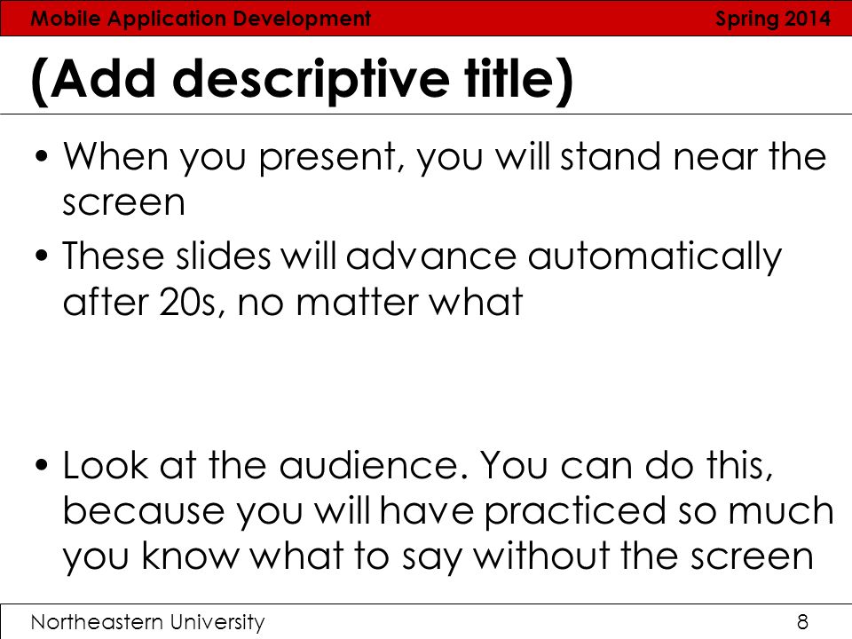 Mobile Application Development Spring 2014 Northeastern University8 (Add descriptive title) When you present, you will stand near the screen These slides will advance automatically after 20s, no matter what Look at the audience.