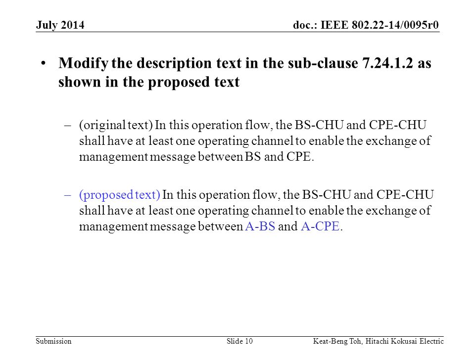 doc.: IEEE /0095r0 Submission July 2014 Keat-Beng Toh, Hitachi Kokusai ElectricSlide 10 Modify the description text in the sub-clause as shown in the proposed text –(original text) In this operation flow, the BS-CHU and CPE-CHU shall have at least one operating channel to enable the exchange of management message between BS and CPE.