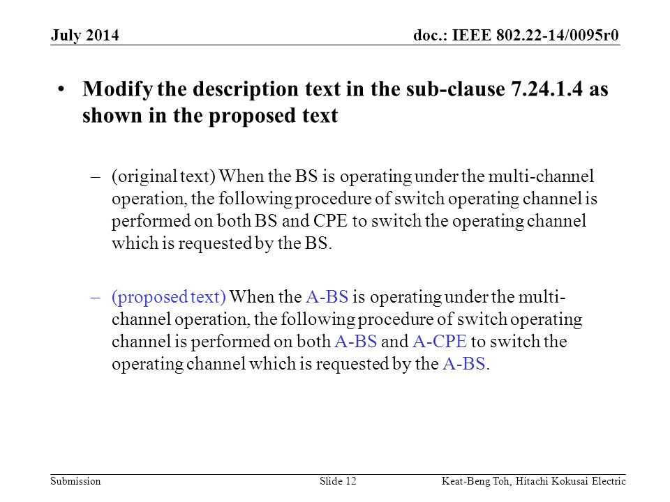 doc.: IEEE /0095r0 Submission July 2014 Keat-Beng Toh, Hitachi Kokusai ElectricSlide 12 Modify the description text in the sub-clause as shown in the proposed text –(original text) When the BS is operating under the multi-channel operation, the following procedure of switch operating channel is performed on both BS and CPE to switch the operating channel which is requested by the BS.