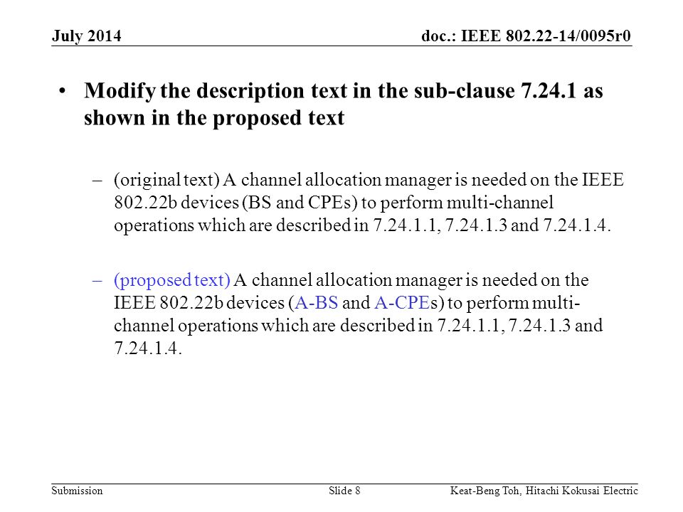 doc.: IEEE /0095r0 Submission July 2014 Keat-Beng Toh, Hitachi Kokusai ElectricSlide 8 Modify the description text in the sub-clause as shown in the proposed text –(original text) A channel allocation manager is needed on the IEEE b devices (BS and CPEs) to perform multi-channel operations which are described in , and