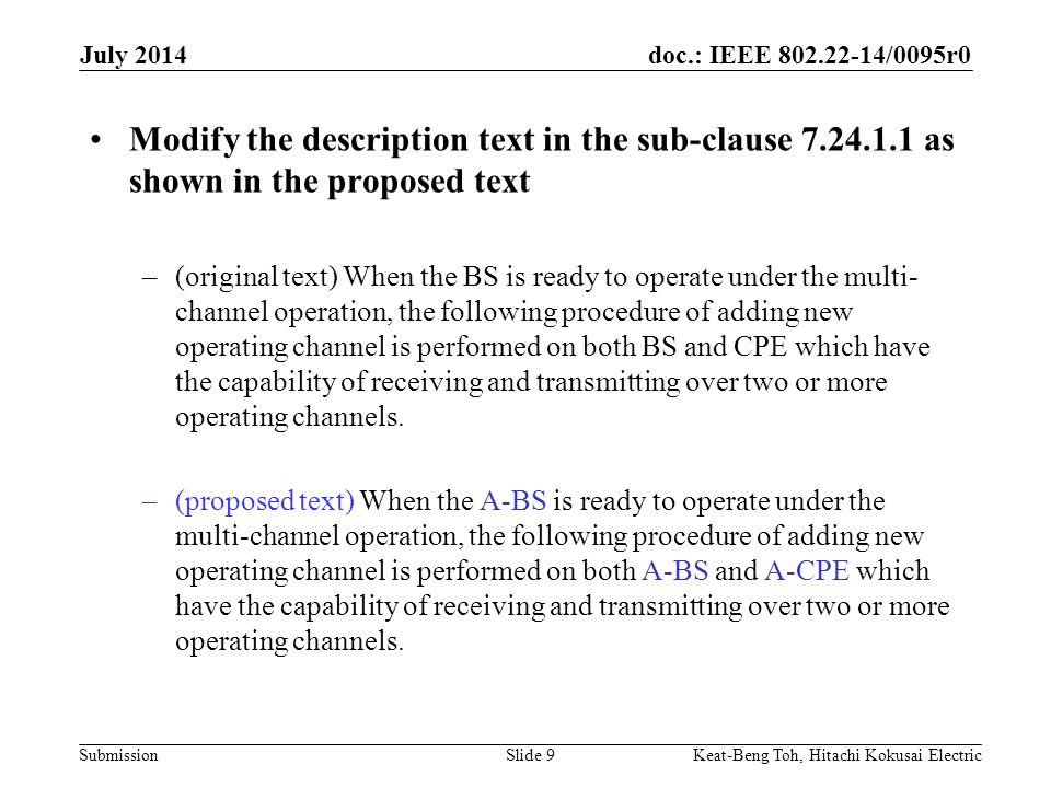 doc.: IEEE /0095r0 Submission July 2014 Keat-Beng Toh, Hitachi Kokusai ElectricSlide 9 Modify the description text in the sub-clause as shown in the proposed text –(original text) When the BS is ready to operate under the multi- channel operation, the following procedure of adding new operating channel is performed on both BS and CPE which have the capability of receiving and transmitting over two or more operating channels.