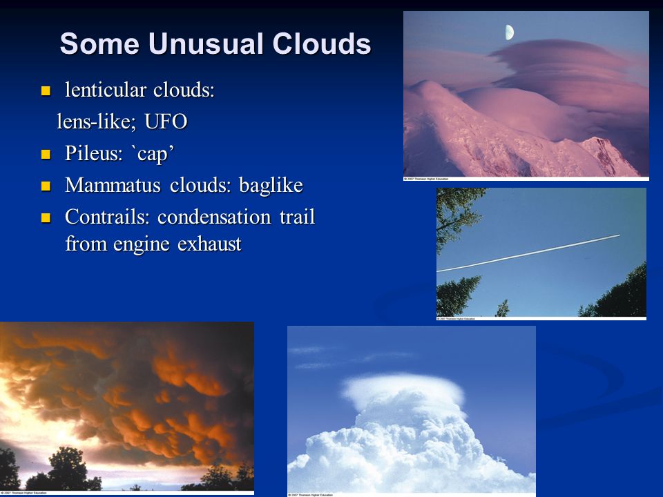Some Unusual Clouds lenticular clouds: lenticular clouds: lens-like; UFO lens-like; UFO Pileus: `cap’ Pileus: `cap’ Mammatus clouds: baglike Mammatus clouds: baglike Contrails: condensation trail from engine exhaust Contrails: condensation trail from engine exhaust