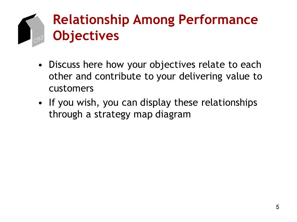 5 Relationship Among Performance Objectives Discuss here how your objectives relate to each other and contribute to your delivering value to customers If you wish, you can display these relationships through a strategy map diagram