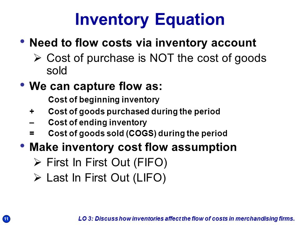 11 Inventory Equation Need to flow costs via inventory account  Cost of purchase is NOT the cost of goods sold We can capture flow as: Cost of beginning inventory +Cost of goods purchased during the period – Cost of ending inventory =Cost of goods sold (COGS) during the period Make inventory cost flow assumption  First In First Out (FIFO)  Last In First Out (LIFO) LO 3: Discuss how inventories affect the flow of costs in merchandising firms.