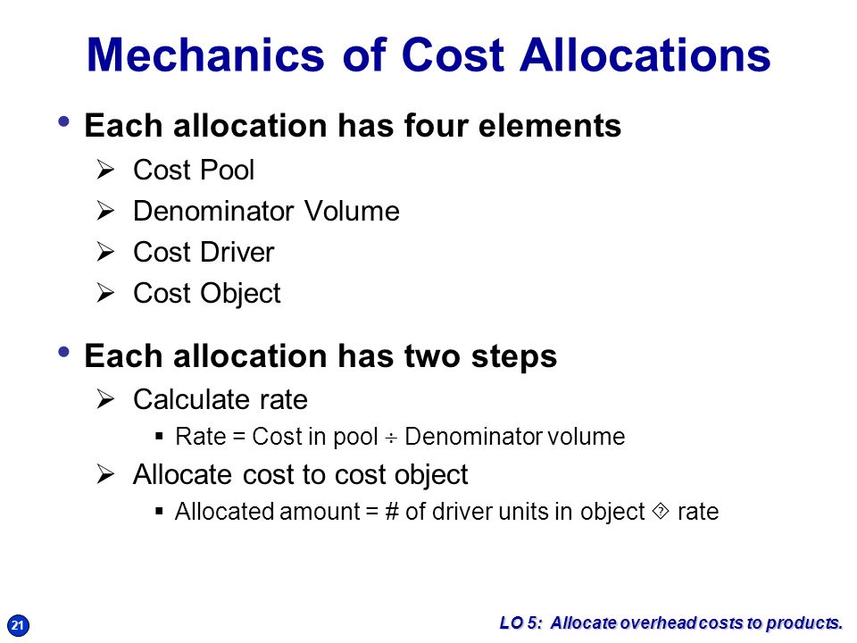 21 Mechanics of Cost Allocations Each allocation has four elements  Cost Pool  Denominator Volume  Cost Driver  Cost Object Each allocation has two steps  Calculate rate  Rate = Cost in pool  Denominator volume  Allocate cost to cost object  Allocated amount = # of driver units in object  rate LO 5: Allocate overhead costs to products.