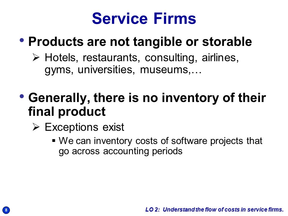 8 Service Firms Products are not tangible or storable  Hotels, restaurants, consulting, airlines, gyms, universities, museums,… Generally, there is no inventory of their final product  Exceptions exist  We can inventory costs of software projects that go across accounting periods LO 2: Understand the flow of costs in service firms.