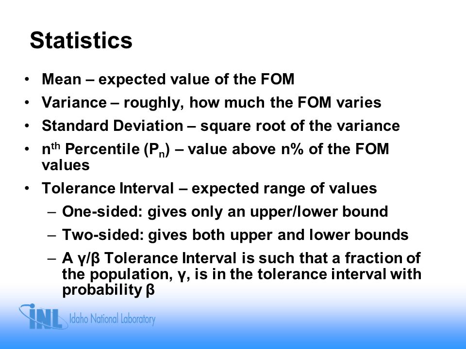 Statistics Mean – expected value of the FOM Variance – roughly, how much the FOM varies Standard Deviation – square root of the variance n th Percentile (P n ) – value above n% of the FOM values Tolerance Interval – expected range of values –One-sided: gives only an upper/lower bound –Two-sided: gives both upper and lower bounds –A γ/β Tolerance Interval is such that a fraction of the population, γ, is in the tolerance interval with probability β