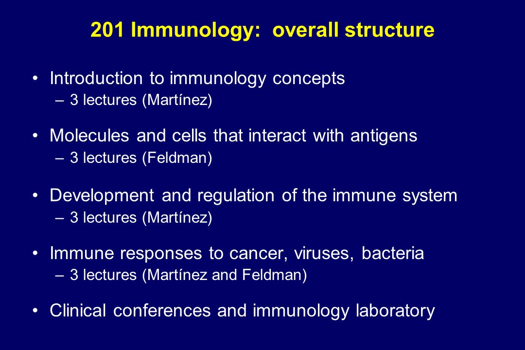 201 Immunology: overall structure Introduction to immunology concepts –3 lectures (Martínez) Molecules and cells that interact with antigens –3 lectures (Feldman) Development and regulation of the immune system –3 lectures (Martínez) Immune responses to cancer, viruses, bacteria –3 lectures (Martínez and Feldman) Clinical conferences and immunology laboratory