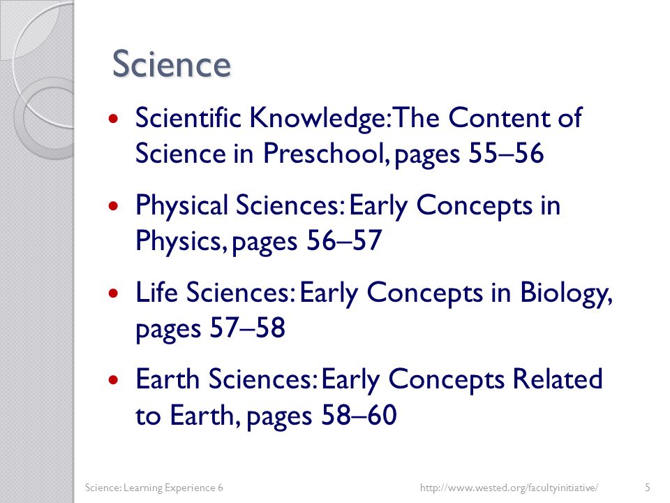 Science Scientific Knowledge: The Content of Science in Preschool, pages 55–56 Physical Sciences: Early Concepts in Physics, pages 56–57 Life Sciences: Early Concepts in Biology, pages 57–58 Earth Sciences: Early Concepts Related to Earth, pages 58–60 Science: Learning Experience 6