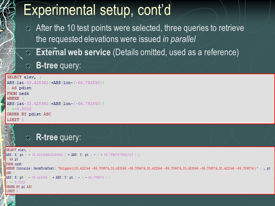 Experimental setup, cont’d After the 10 test points were selected, three queries to retrieve the requested elevations were issued in parallel External web service (Details omitted, used as a reference) B-tree query: R-tree query: