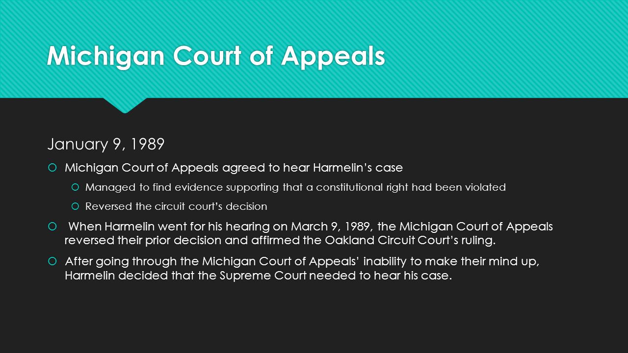 Michigan Court of Appeals January 9, 1989  Michigan Court of Appeals agreed to hear Harmelin’s case  Managed to find evidence supporting that a constitutional right had been violated  Reversed the circuit court’s decision  When Harmelin went for his hearing on March 9, 1989, the Michigan Court of Appeals reversed their prior decision and affirmed the Oakland Circuit Court’s ruling.