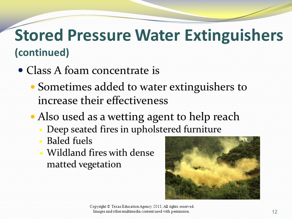 Stored Pressure Water Extinguishers (continued) Class A foam concentrate is Sometimes added to water extinguishers to increase their effectiveness Also used as a wetting agent to help reach Deep seated fires in upholstered furniture Baled fuels Wildland fires with dense matted vegetation 12 Copyright © Texas Education Agency 2011.