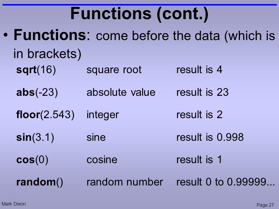 Mark Dixon Page 27 Functions (cont.) Functions: come before the data (which is in brackets) sqrt(16)square root result is 4 abs(-23)absolute value result is 23 floor(2.543)integer result is 2 sin(3.1)sine result is cos(0)cosine result is 1 random()random number result 0 to