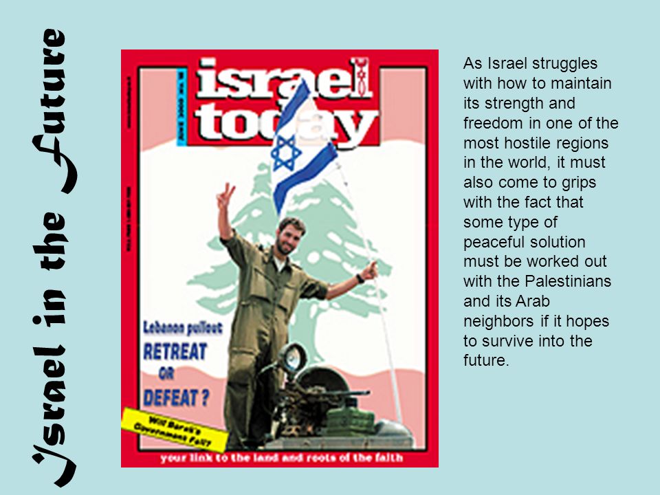 Israel in the Future As Israel struggles with how to maintain its strength and freedom in one of the most hostile regions in the world, it must also come to grips with the fact that some type of peaceful solution must be worked out with the Palestinians and its Arab neighbors if it hopes to survive into the future.