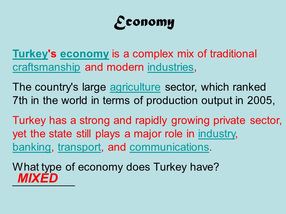 Economy TurkeyTurkey s economy is a complex mix of traditional craftsmanship and modern industries,economy craftsmanshipindustries The country s large agriculture sector, which ranked 7th in the world in terms of production output in 2005,agriculture Turkey has a strong and rapidly growing private sector, yet the state still plays a major role in industry, banking, transport, and communications.industry bankingtransportcommunications What type of economy does Turkey have.