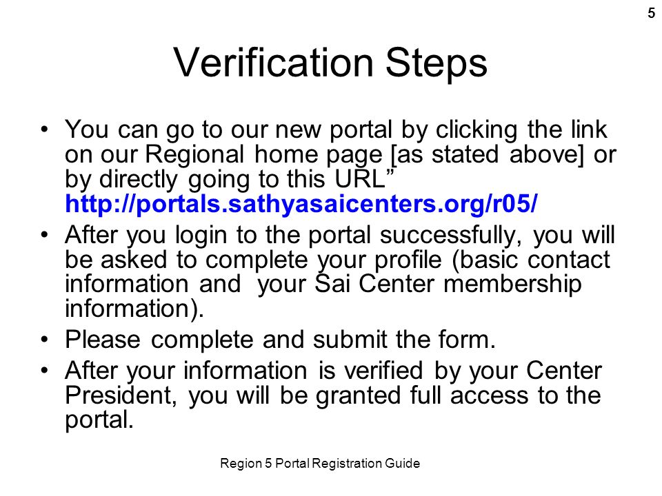 Region 5 Portal Registration Guide 5 Verification Steps You can go to our new portal by clicking the link on our Regional home page [as stated above] or by directly going to this URL   After you login to the portal successfully, you will be asked to complete your profile (basic contact information and your Sai Center membership information).