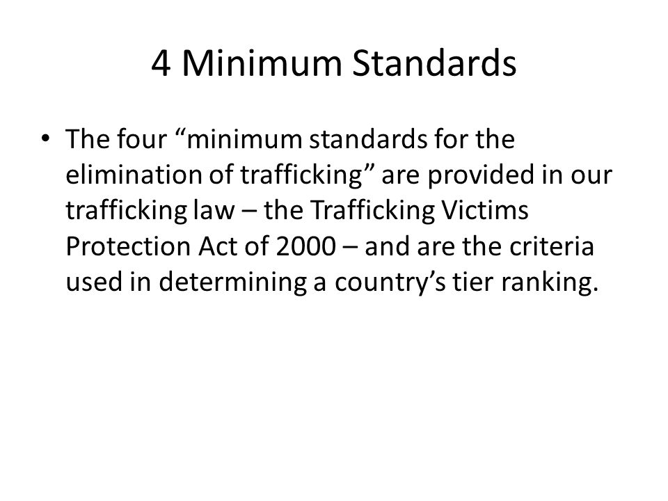 4 Minimum Standards The four minimum standards for the elimination of trafficking are provided in our trafficking law – the Trafficking Victims Protection Act of 2000 – and are the criteria used in determining a country’s tier ranking.